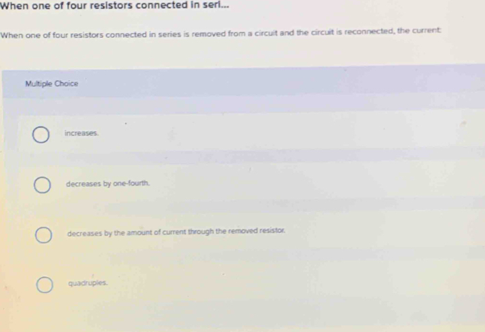 When one of four resistors connected in seri...
When one of four resistors connected in series is removed from a circuit and the circuit is reconnected, the current:
Multiple Choice
increases.
decreases by one-fourth.
decreases by the amount of current through the removed resistor.
quadruples.
