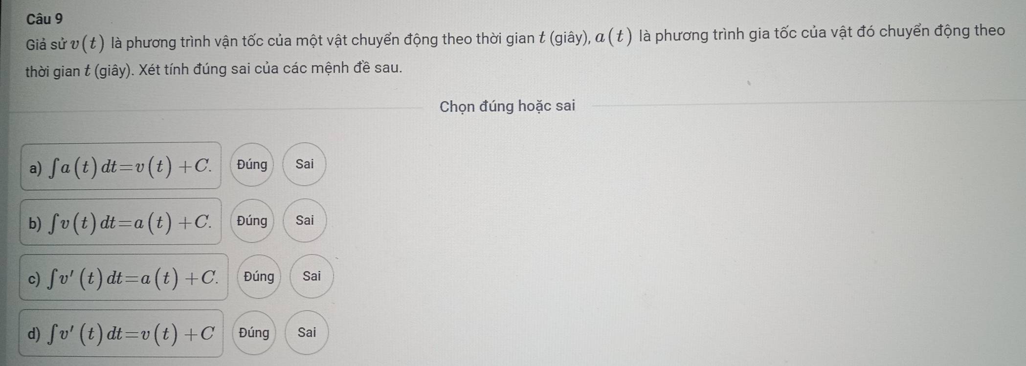 Giả sử v(t) là phương trình vận tốc của một vật chuyển động theo thời gian t (giây), α (t ) là phương trình gia tốc của vật đó chuyển động theo
thời gian t (giây). Xét tính đúng sai của các mệnh đề sau.
_Chọn đúng hoặc sai_
a) ∈t a(t)dt=v(t)+C. Đúng Sai
b) ∈t v(t)dt=a(t)+C. Đúng Sai
c) ∈t v'(t)dt=a(t)+C. Đúng Sai
d) ∈t v'(t)dt=v(t)+C Đúng Sai