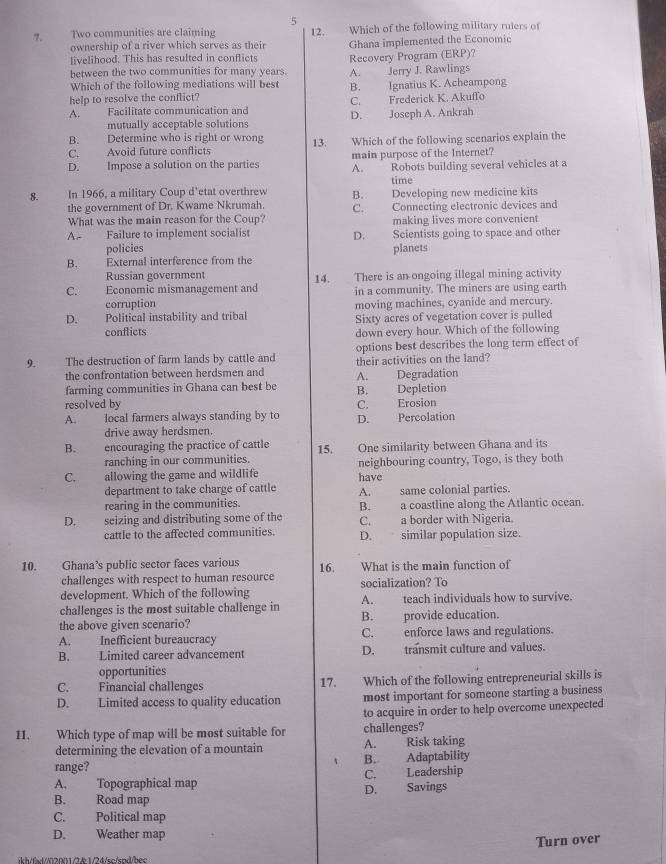 5
7. Two communities are claiming 12. Which of the following military rulers of
ownership of a river which serves as their Ghana implemented the Economic
livelihood. This has resulted in conflicts Recovery Program (ERP)?
between the two communities for many years. A. Jerry J. Rawlings
Which of the following mediations will best
help to resolve the conflict? B. Ignatius K. Acheampong
A. Facilitate communication and C. Frederick K. Akuffo
mutually acceptable solutions D. Joseph A. Ankrah
B. Determine who is right or wrong
C. Avoid future conflicts 13. Which of the following scenarios explain the
main purpose of the Internet?
D. Impose a solution on the parties A. Robots building several vehicles at a
time
8. In 1966, a military Coup d'etat overthrew B. Developing new medicine kits
the government of Dr. Kwame Nkrumah.
What was the main reason for the Coup? C. Connecting electronic devices and
making lives more convenient
A Failure to implement socialist D. Scientists going to space and other
policies
B. External interference from the planets
Russian government
C. Economic mismanagement and 14. There is an ongoing illegal mining activity
in a community. The miners are using earth
corruption moving machines, cyanide and mercury.
D. Political instability and tribal Sixty acres of vegetation cover is pulled
conflicts down every hour. Which of the following
options best describes the long term effect of
9. The destruction of farm lands by cattle and their activities on the land?
the confrontation between herdsmen and
farming communities in Ghana can best be B. Depletion A. Degradation
resolved by
A. local farmers always standing by to D. Percolation C. Erosion
drive away herdsmen.
B. encouraging the practice of cattle 15. One similarity between Ghana and its
ranching in our communities.
C. allowing the game and wildlife have neighbouring country, Togo, is they both
department to take charge of cattle A. same colonial parties.
rearing in the communities. B. a coastline along the Atlantic ocean.
D. seizing and distributing some of the C. a border with Nigeria.
cattle to the affected communities. D. similar population size.
10. Ghana’s public sector faces various 16. What is the main function of
challenges with respect to human resource
development. Which of the following socialization? To
challenges is the most suitable challenge in A. teach individuals how to survive.
the above given scenario? B. provide education.
A. Inefficient bureaucracy C. enforce laws and regulations.
B. Limited career advancement D. transmit culture and values.
opportunities
C. Financial challenges 17. Which of the following entrepreneurial skills is
D. Limited access to quality education most important for someone starting a business
to acquire in order to help overcome unexpected
11. Which type of map will be most suitable for challenges?
determining the elevation of a mountain A. Risk taking
range? B. Adaptability
A. Topographical map C. Leadership
B. Road map D. Savings
C. Political map
D. Weather map
ikh/fd//02001/2k1/24/sc/snd/hec Turn over