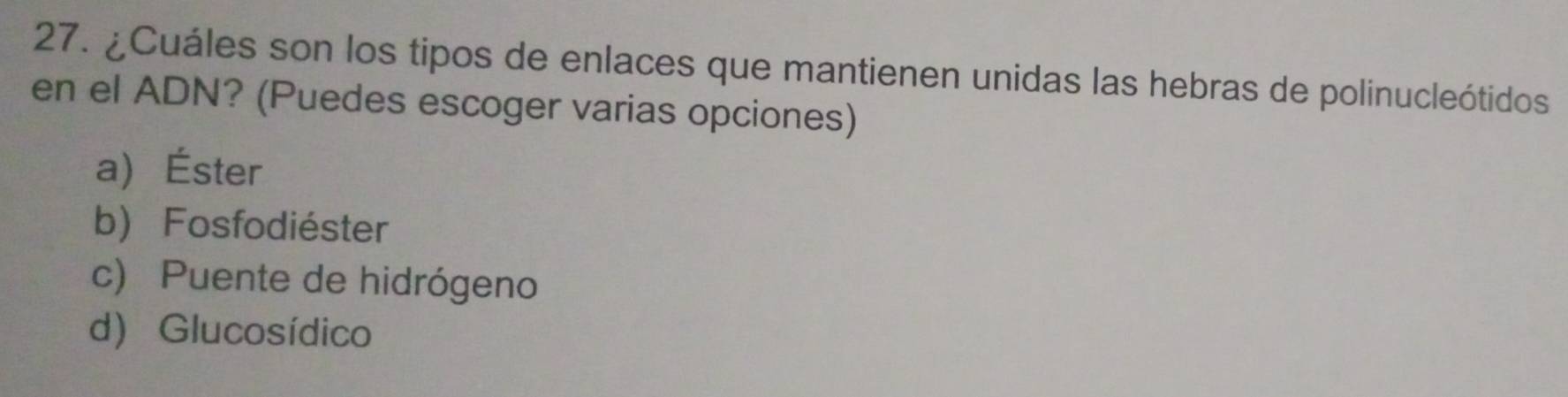 ¿Cuáles son los tipos de enlaces que mantienen unidas las hebras de polinucleótidos
en el ADN? (Puedes escoger varias opciones)
a) Éster
b) Fosfodiéster
c) Puente de hidrógeno
d) Glucosídico