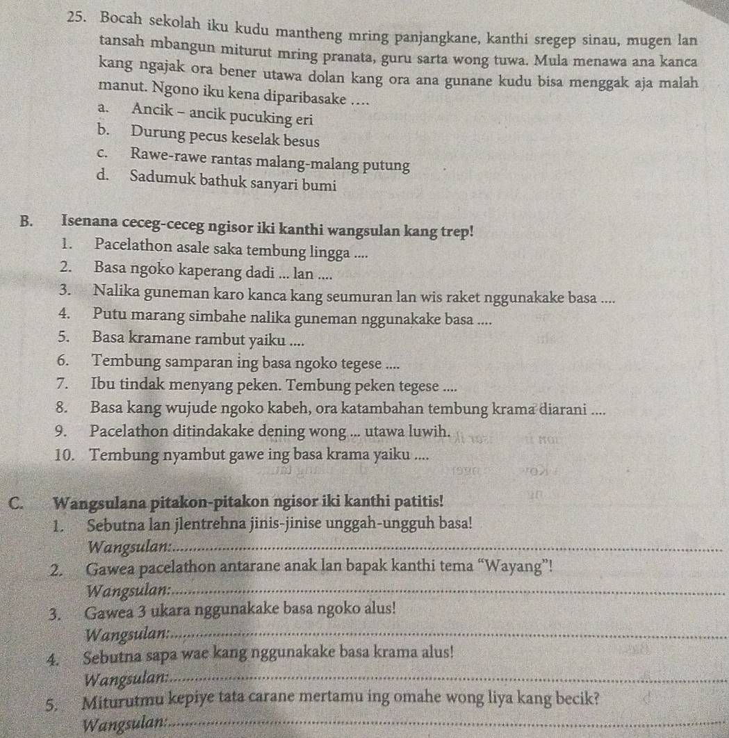 Bocah sekolah iku kudu mantheng mring panjangkane, kanthi sregep sinau, mugen lan
tansah mbangun miturut mring pranata, guru sarta wong tuwa. Mula menawa ana kanca
kang ngajak ora bener utawa dolan kang ora ana gunane kudu bisa menggak aja malah
manut. Ngono iku kena diparibasake …..
a. Ancik - ancik pucuking eri
b. Durung pecus keselak besus
c. Rawe-rawe rantas malang-malang putung
d. Sadumuk bathuk sanyari bumi
B. Isenana ceceg-ceceg ngisor iki kanthi wangsulan kang trep!
1. Pacelathon asale saka tembung lingga ....
2. Basa ngoko kaperang dadi ... lan ....
3. Nalika guneman karo kanca kang seumuran lan wis raket nggunakake basa ....
4. Putu marang simbahe nalika guneman nggunakake basa ....
5. Basa kramane rambut yaiku ....
6. Tembung samparan ing basa ngoko tegese ....
7. Ibu tindak menyang peken. Tembung peken tegese ....
8. Basa kang wujude ngoko kabeh, ora katambahan tembung krama diarani ....
9. Pacelathon ditindakake dening wong ... utawa luwih.
10. Tembung nyambut gawe ing basa krama yaiku ....
C. Wangsulana pitakon-pitakon ngisor iki kanthi patitis!
1. Sebutna lan jlentrehna jinis-jinise unggah-ungguh basa!
Wangsulan:_
2. Gawea pacelathon antarane anak lan bapak kanthi tema “Wayang”!
Wangsulan:_
3. Gawea 3 ukara nggunakake basa ngoko alus!
Wangsulan:_
4. Sebutna sapa wae kang nggunakake basa krama alus!
Wangsulan:_
5. Miturutmu kepiye tata carane mertamu ing omahe wong liya kang becik?
Wangsulan:_