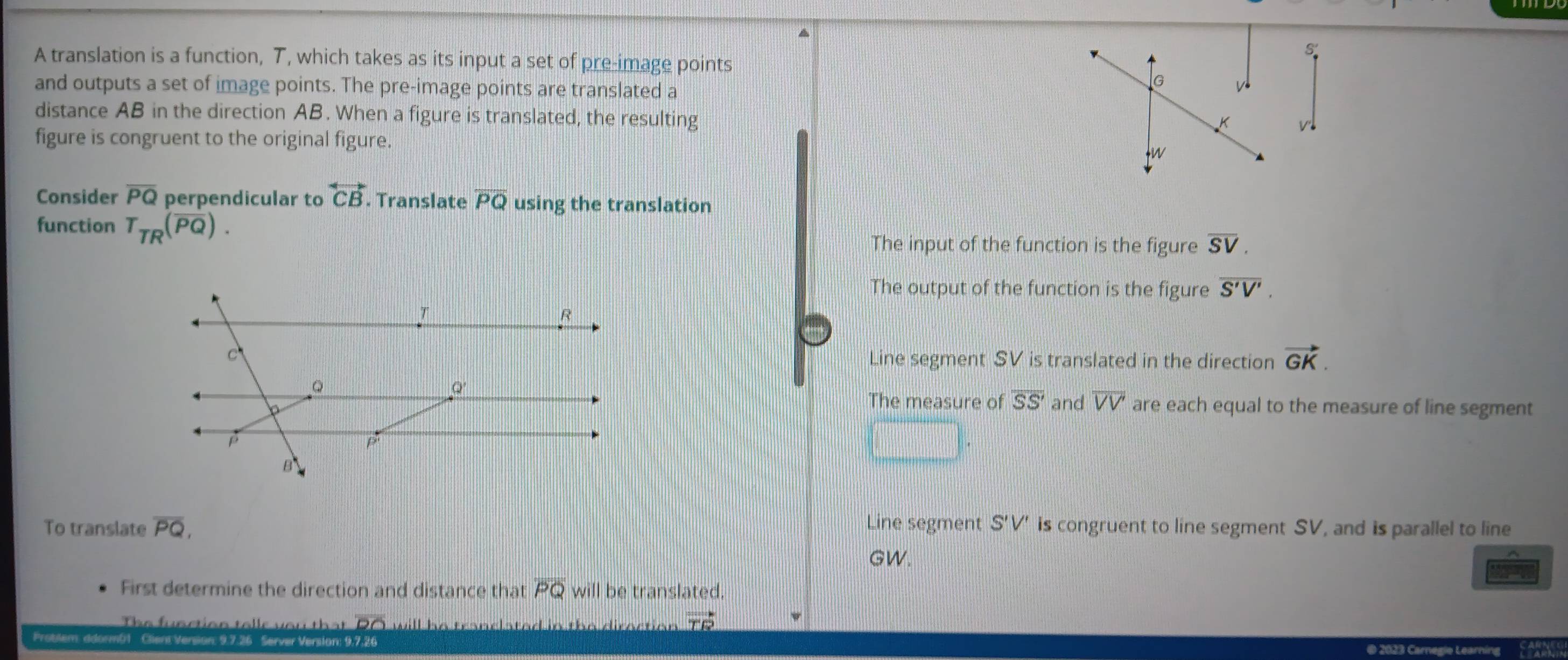 A translation is a function, T, which takes as its input a set of pre-image points
and outputs a set of image points. The pre-image points are translated a
G
distance AB in the direction AB. When a figure is translated, the resulting
K w
figure is congruent to the original figure.
W
Consider overline PQ perpendicular to overleftrightarrow CB. Translate overline PQ using the translation
function T_TR(overline PQ).
The input of the function is the figure overline SV.
The output of the function is the figure overline S'V'.
Line segment SV is translated in the direction vector GK.
The measure of overline SS' and overline VV' are each equal to the measure of line segment
To translate overline PQ, Line segment S'V' is congruent to line segment SV, and is parallel to line
GW.
First determine the direction and distance that overline PQ will be translated.
he fu n ction t e ls yo u t a a e d in the diroctio n vector TR
Problem ddormb1 Client Version: 9.7.26 Server Version: 9.7.26
gie L