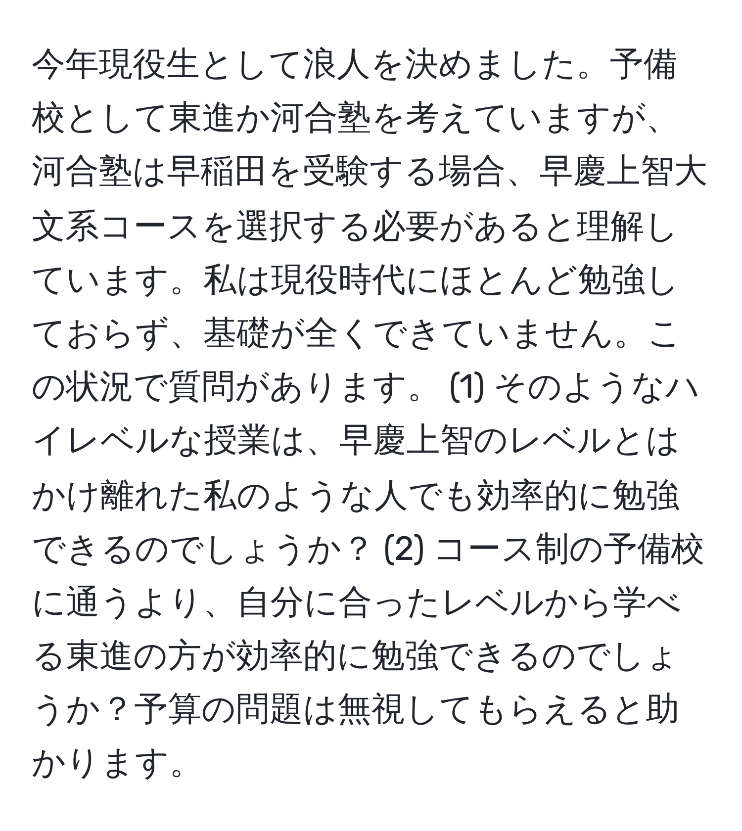 今年現役生として浪人を決めました。予備校として東進か河合塾を考えていますが、河合塾は早稲田を受験する場合、早慶上智大文系コースを選択する必要があると理解しています。私は現役時代にほとんど勉強しておらず、基礎が全くできていません。この状況で質問があります。 (1) そのようなハイレベルな授業は、早慶上智のレベルとはかけ離れた私のような人でも効率的に勉強できるのでしょうか？ (2) コース制の予備校に通うより、自分に合ったレベルから学べる東進の方が効率的に勉強できるのでしょうか？予算の問題は無視してもらえると助かります。