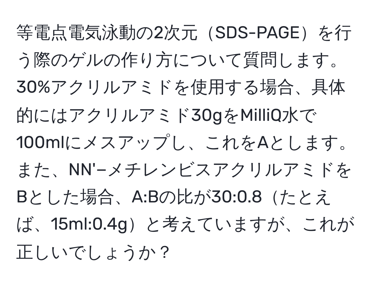 等電点電気泳動の2次元SDS-PAGEを行う際のゲルの作り方について質問します。30%アクリルアミドを使用する場合、具体的にはアクリルアミド30gをMilliQ水で100mlにメスアップし、これをAとします。また、NN'−メチレンビスアクリルアミドをBとした場合、A:Bの比が30:0.8たとえば、15ml:0.4gと考えていますが、これが正しいでしょうか？