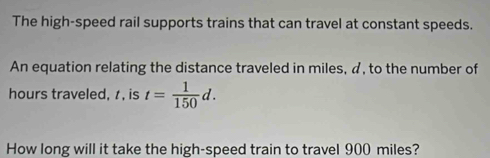 The high-speed rail supports trains that can travel at constant speeds. 
An equation relating the distance traveled in miles, a, to the number of 
hours traveled, , is t= 1/150 d. 
How long will it take the high-speed train to travel 900 miles?