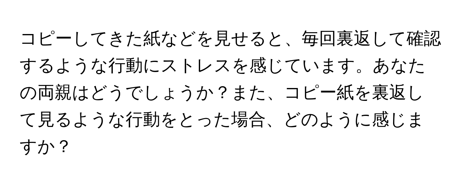 コピーしてきた紙などを見せると、毎回裏返して確認するような行動にストレスを感じています。あなたの両親はどうでしょうか？また、コピー紙を裏返して見るような行動をとった場合、どのように感じますか？