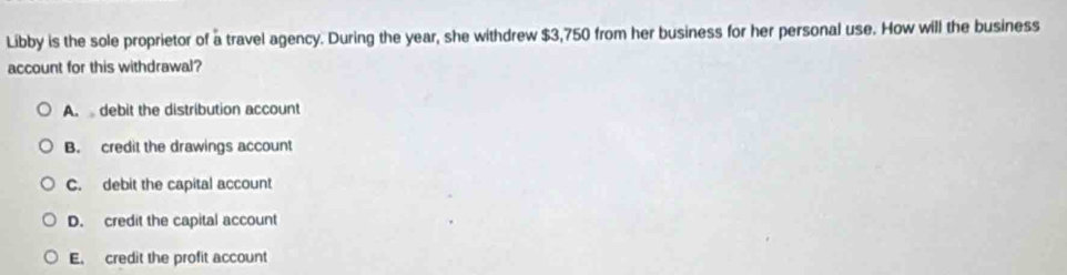 Libby is the sole proprietor of a travel agency. During the year, she withdrew $3,750 from her business for her personal use. How will the business
account for this withdrawal?
A.debit the distribution account
B. credit the drawings account
C. debit the capital account
D. credit the capital account
E. credit the profit account