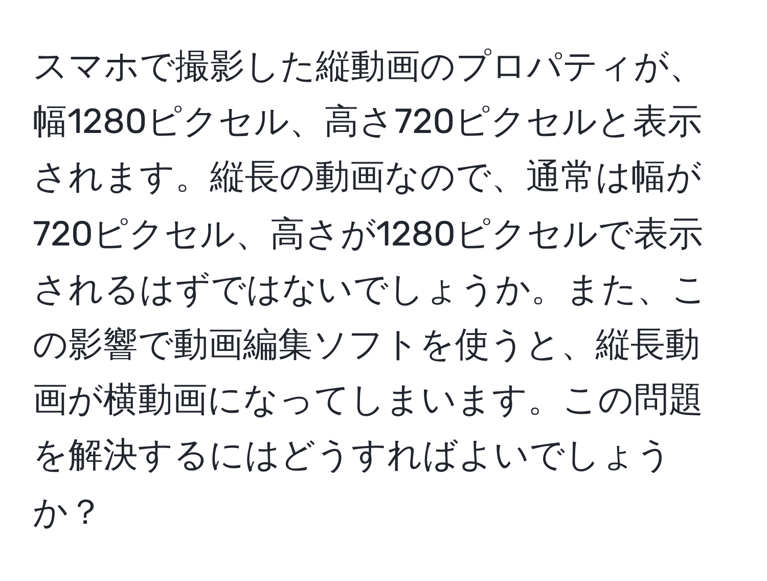 スマホで撮影した縦動画のプロパティが、幅1280ピクセル、高さ720ピクセルと表示されます。縦長の動画なので、通常は幅が720ピクセル、高さが1280ピクセルで表示されるはずではないでしょうか。また、この影響で動画編集ソフトを使うと、縦長動画が横動画になってしまいます。この問題を解決するにはどうすればよいでしょうか？