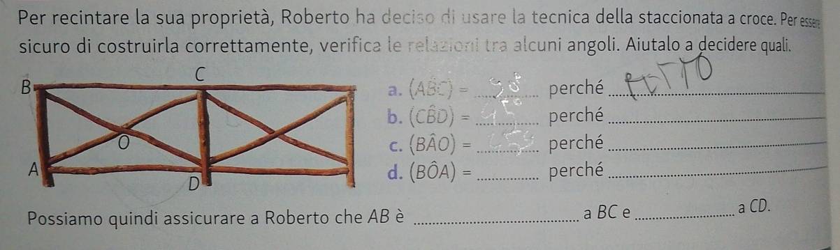 Per recintare la sua proprietà, Roberto ha deciso di usare la tecnica della staccionata a croce. Per esser 
sicuro di costruirla correttamente, verifica le relazioni tra alcuni angoli. Aiutalo a decidere quali. 
_perché_
(Aoverline BC)=
(Cwidehat BD)= _perché_ 
_perché_
(Bwidehat AO)=
_perché_
(Bhat OA)=
Possiamo quindi assicurare a Roberto che AB è _a BC e _a CD.