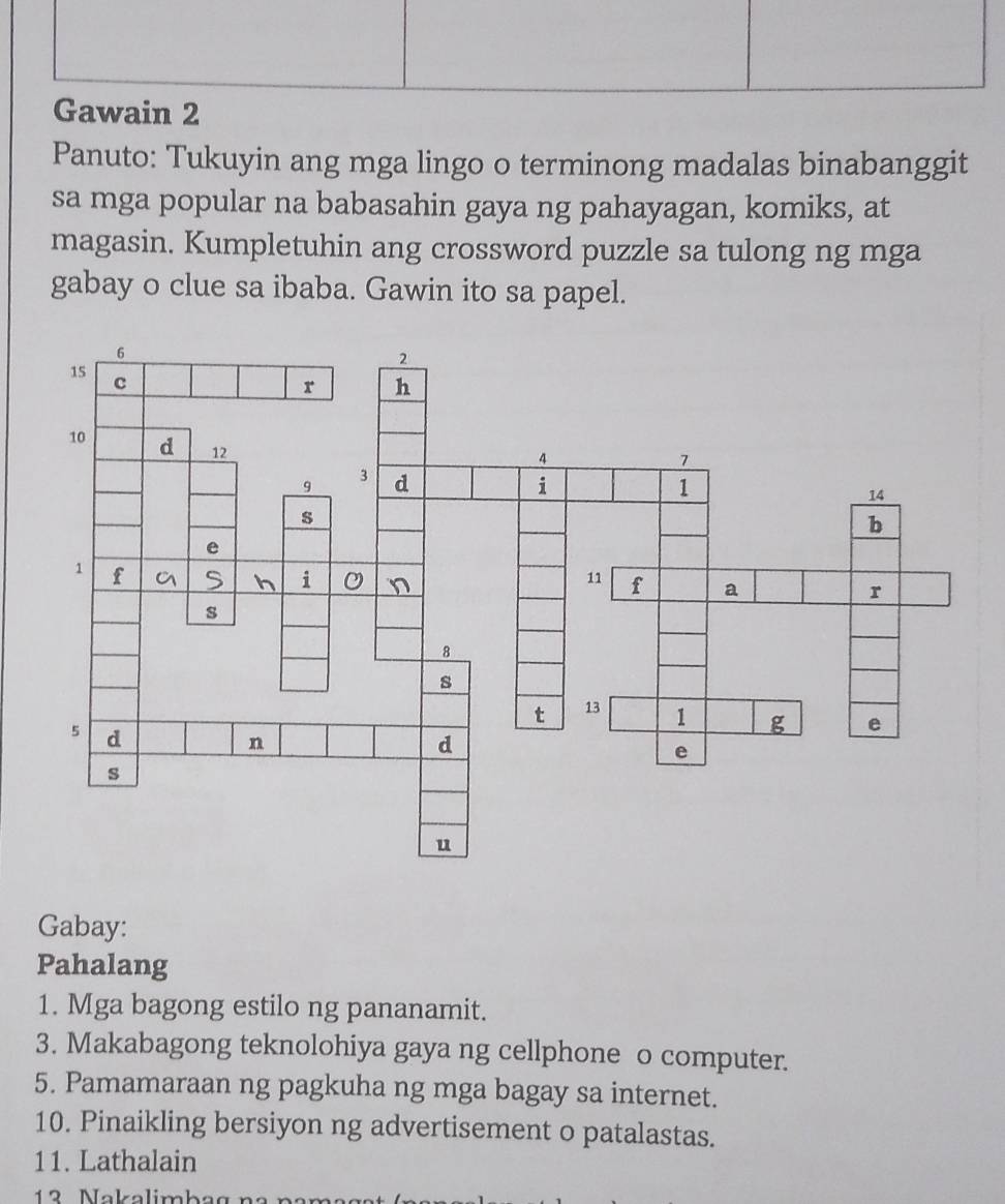 Panuto: Tukuyin ang mga lingo o terminong madalas binabanggit 
sa mga popular na babasahin gaya ng pahayagan, komiks, at 
magasin. Kumpletuhin ang crossword puzzle sa tulong ng mga 
gabay o clue sa ibaba. Gawin ito sa papel. 
Gabay: 
Pahalang 
1. Mga bagong estilo ng pananamit. 
3. Makabagong teknolohiya gaya ng cellphone o computer. 
5. Pamamaraan ng pagkuha ng mga bagay sa internet. 
10. Pinaikling bersiyon ng advertisement o patalastas. 
11. Lathalain 
12 Nakalimbag