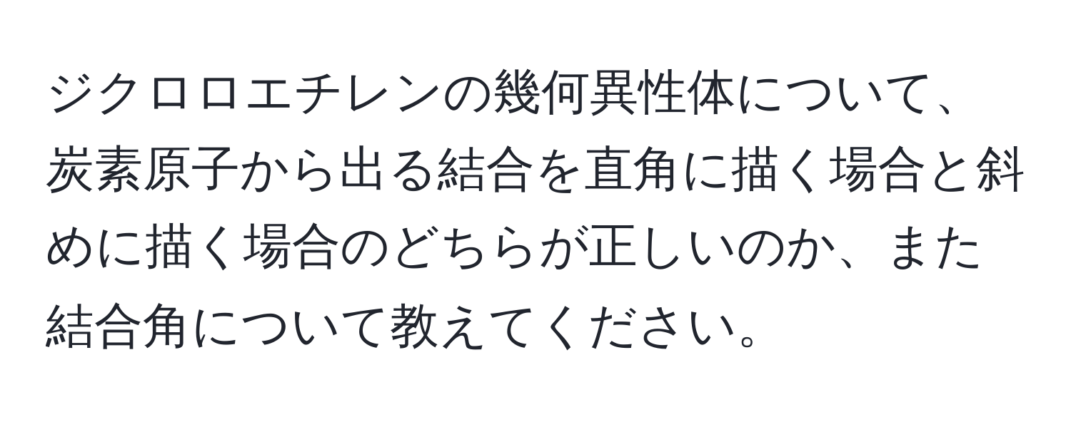 ジクロロエチレンの幾何異性体について、炭素原子から出る結合を直角に描く場合と斜めに描く場合のどちらが正しいのか、また結合角について教えてください。