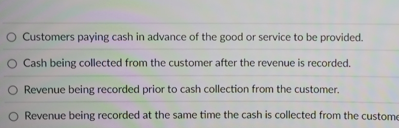 Customers paying cash in advance of the good or service to be provided.
Cash being collected from the customer after the revenue is recorded.
Revenue being recorded prior to cash collection from the customer.
Revenue being recorded at the same time the cash is collected from the custome