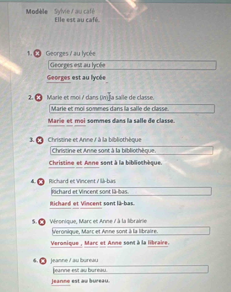 Modèle Sylvie / au café
Elle est au café.
1. Georges / au lycée
Georges est au lycée
Georges est au lycée
2. ∞ Marie et moi / dans (/n) la salle de classe.
Marie et moi sommes dans la salle de classe.
Marie et moi sommes dans la salle đe classe.
3. 6 Christine et Anne / à la bibliothèque
Christine et Anne sont à la bibliothèque.
Christine et Anne sont à la bibliothèque.
4. Richard et Vincent / là-bas
Richard et Vincent sont là-bas.
Richard et Vincent sont là-bas.
5. 6 Véronique, Marc et Anne / à la librairie
Veronique, Marc et Anne sont à la libraire.
Veronique , Marc et Anne sont à la libraire.
6. Jeanne / au bureau
Jeanne est au bureau.
Jeanne est au bureau.