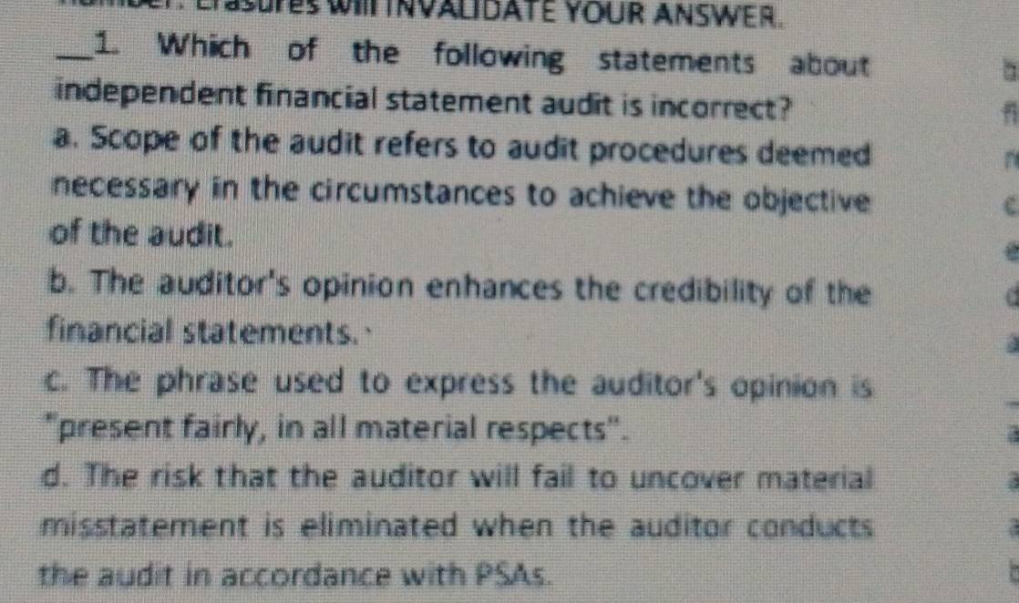 EfSsFeS WIIT INVALIDATE YOUR ANSwEr.
_1. Which of the following statements about
independent financial statement audit is incorrect?
a. Scope of the audit refers to audit procedures deemed
necessary in the circumstances to achieve the objective c
of the audit.
b. The auditor's opinion enhances the credibility of the
financial statements.
c. The phrase used to express the auditor's opinion is
"present fairly, in all material respects".
d. The risk that the auditor will fail to uncover material
misstatement is eliminated when the auditor conducts 
the audit in accordance with PSAs.