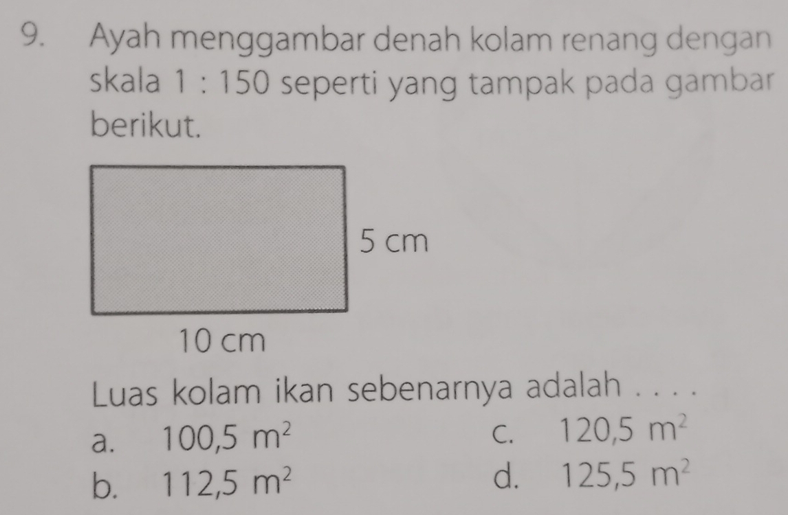 Ayah menggambar denah kolam renang dengan
skala 1:150 seperti yang tampak pada gambar
berikut.
Luas kolam ikan sebenarnya adalah . . . .
a. 100, 5m^2
C. 120,5m^2
b. 112,5m^2
d. 125,5m^2