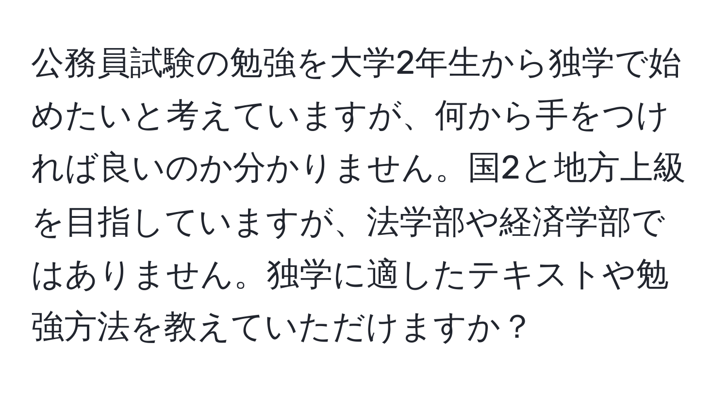 公務員試験の勉強を大学2年生から独学で始めたいと考えていますが、何から手をつければ良いのか分かりません。国2と地方上級を目指していますが、法学部や経済学部ではありません。独学に適したテキストや勉強方法を教えていただけますか？