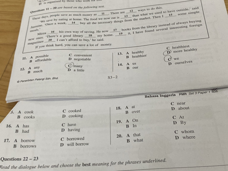 is organised by those who work fll 
Questions 11 - 20 are baxed on the following text.
These days, people save as much money as __11__. There are __12__ ways to do this.
we save by eating at home. The food we now eat is __13__ than what we used to have outside," said
Jasmine. Once a week, __14__ buy all the necessary things from the market. Then I __15__ some simple
Mirza __16__ his own way of saving. He now __17__ books from the library instead of always buying
meals."
new ones. There's a good library __ 18 _ my home. __19I. I have found several interesting foreign
magazines __ 20 __ I can't afford to buy,' he said.
If you think hard, you can save a lot of money.
C healthiest
11. A possible C convenient 13. A healthy D more healthy
B healthier
B affordable D negotiable
D ourselves
12. A any 14. A us I we
C many
B much D a little B our
© Penerbitan Pelangi Sdn. Bhd. S3-2
Bahasa Inggeris PMR Set 3 Paper 1
18. A at C near
5. A cook C cooked
B cooks D cooking B over D about
C At
16. A has C have 19. A On D By
B had D having B In
C whom
17. A borrow C borrowed 20. A that
B borrows D will borrow B what D where
Questions 22-23 
Read the dialogue below and choose the best meaning for the phrases underlined.