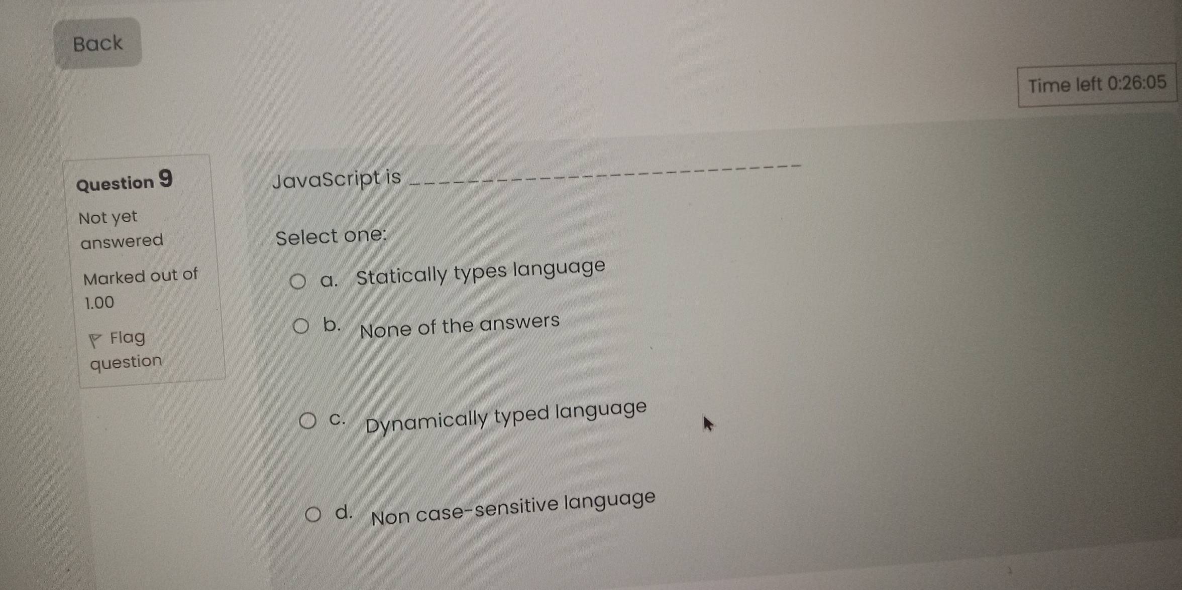 Back
Time left 0:26:05 
Question 9 JavaScript is
_
Not yet
answered Select one:
Marked out of
a. Statically types language
1.00
◤ Flag b.None of the answers
question
c· Dynamically typed language
d. Non case-sensitive language