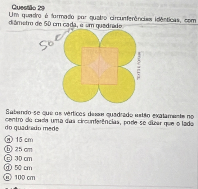 Um quadro é formado por quatro circunferências idênticas, com
diâmetro de 50 cm cada, e um quadrado.
:
Sabendo-se que os vértices desse quadrado estão exatamente no
centro de cada uma das circunferências, pode-se dizer que o lado
do quadrado mede
a 15 cm
b25 cm
c30 cm
d50 cm
e 100 cm