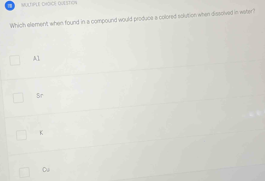 QUESTION
Which element when found in a compound would produce a colored solution when dissolved in water?
Al
Sr
K
Cu