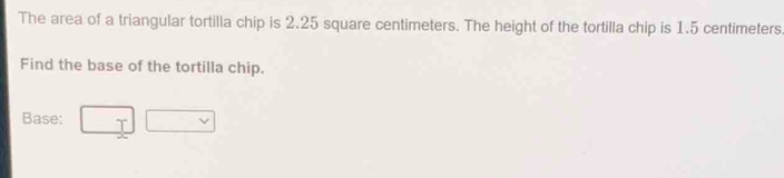 The area of a triangular tortilla chip is 2.25 square centimeters. The height of the tortilla chip is 1.5 centimeters
Find the base of the tortilla chip. 
Base: □ □