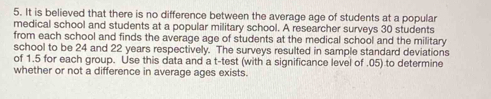 It is believed that there is no difference between the average age of students at a popular 
medical school and students at a popular military school. A researcher surveys 30 students 
from each school and finds the average age of students at the medical school and the military 
school to be 24 and 22 years respectively. The surveys resulted in sample standard deviations 
of 1.5 for each group. Use this data and a t -test (with a significance level of . 05) to determine 
whether or not a difference in average ages exists.