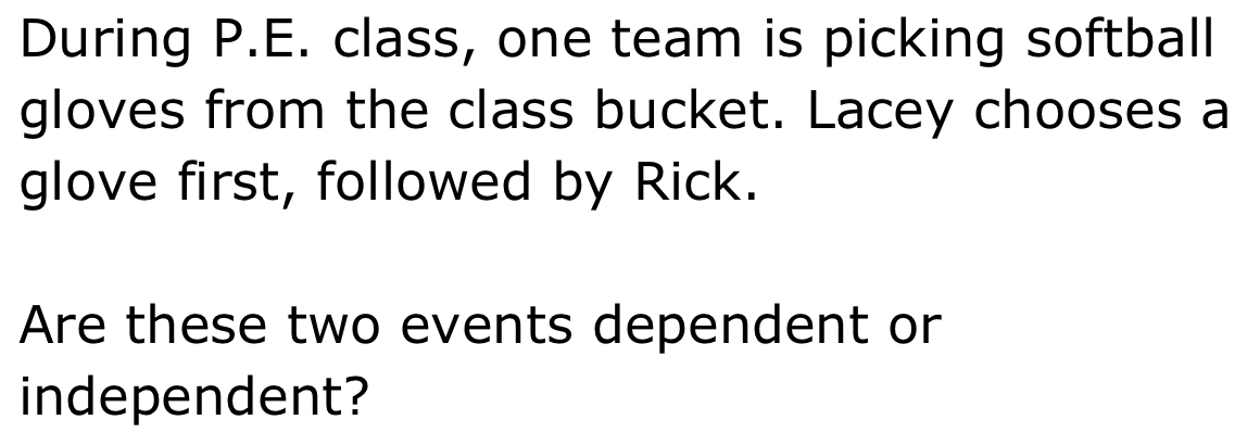 During P.E. class, one team is picking softball 
gloves from the class bucket. Lacey chooses a 
glove first, followed by Rick. 
Are these two events dependent or 
independent?