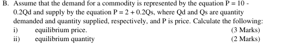 Assume that the demand for a commodity is represented by the equation P=10-
0.2Qd and supply by the equation P=2+0.2Qs , where Qd and Qs are quantity 
demanded and quantity supplied, respectively, and P is price. Calculate the following: 
i) equilibrium price. (3 Marks) 
ii) equilibrium quantity (2 Marks)