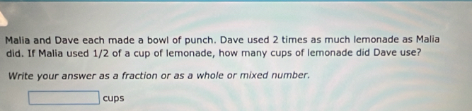 Malia and Dave each made a bowl of punch. Dave used 2 times as much lemonade as Malia 
did. If Malia used 1/2 of a cup of lemonade, how many cups of lemonade did Dave use? 
Write your answer as a fraction or as a whole or mixed number. 
□ cups