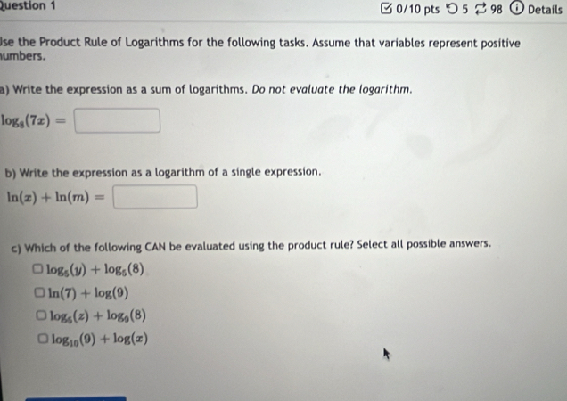 つ 5 98 ⓘ Details
Use the Product Rule of Logarithms for the following tasks. Assume that variables represent positive
umbers.
a) Write the expression as a sum of logarithms. Do not evaluate the logarithm.
log _8(7x)=□
b) Write the expression as a logarithm of a single expression.
ln (x)+ln (m)=□
c) Which of the following CAN be evaluated using the product rule? Select all possible answers.
log _5(y)+log _5(8)
ln (7)+log (9)
log _5(z)+log _9(8)
log _10(9)+log (x)