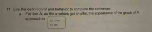 Use the definition of end behavior to complete the sentences. 
a. For line A, as the x -values get smaller, the appearance of the graph of A 
approaches -∞.
∞.