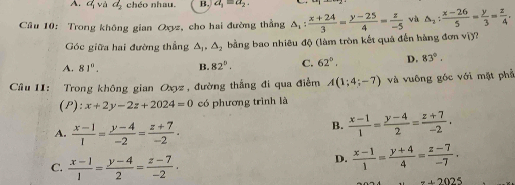 a_1 và d_2 chéo nhau. B. a_1=a_2. 
Câu 10: Trong không gian Oxyz, cho hai đường thẳng △ _1: (x+24)/3 = (y-25)/4 = z/-5  và △ _2: (x-26)/5 = y/3 = z/4 . 
Góc giữa hai đường thẳng △ _1, △ _2 bằng bao nhiêu độ (làm tròn kết quả đến hàng đơn vị)?
A. 81°. B. 82°.
C. 62°.
D. 83°. 
Câu 11: Trong không gian Oxyz , đường thẳng đi qua điểm A(1;4;-7) và vuông góc với mặt phả
(P): x+2y-2z+2024=0 có phương trình là
A.  (x-1)/1 = (y-4)/-2 = (z+7)/-2 .
B.  (x-1)/1 = (y-4)/2 = (z+7)/-2 .
C.  (x-1)/1 = (y-4)/2 = (z-7)/-2 ·
D.  (x-1)/1 = (y+4)/4 = (z-7)/-7 .
z+2025