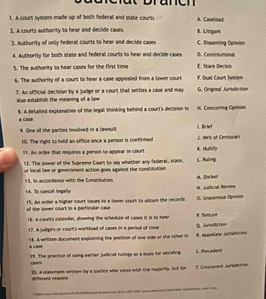 anen
1. A court system made up of both federal and state courts A. Caseload
2. A courts authority to hear and decide cases B. Litigant
3. Authority of only federal courts to hear and decide cases C. Dissenting Opinion
4. Authority for both state and federal courts to hear and decide cases D. Constitutional
5. The authority to hear cases for the first time E. Stare Decisis
6. The authority of a court to hear a case appealed from a lower court F. Dual Court System
7. An official decision by a judge or a court that settles a case and may G. Original Jurisdiction
also establish the meaning of a law
8. A detailed explanation of the legal thinking behind a court's decision in H. Concurring Opinion
a case
9. One of the parties involved in a lawsuit
1. Brief
10. The right to hold an office once a person is confirmed J. Writ of Certiorari
11. An order that requires a person to appear in court
K. Nullify
12. The power of the Supreme Court to say whether any federal, state, L. Ruling
or local law or government action goes against the constitution
13. In accordance with the Constitution M. Docket
14. To cancel legally N. Judicial Review
15. An order a higher court issues to a lower court to obtain the records O. Unanimous Opinion
of the lower court in a particular case
16. A court's calendar, showing the schedule of cases it is to hear P. Tenture
17. A judge's or court's workload of cases in a period of time Q. Jurisdiction
18. A written document explaining the position of one side or the other in R. Appellate Jurisdiction
a case
19. The practice of using earlier judicial rulings as a basis for deciding S. Precedent
cases
20. A statement written by a justice who votes with the majority, but for T, Concurrent Jurisdiction
different reasons
i seene your oven pomne as Wontainme or paint onw of tw B00 000 + pre mese ward suarchee, crosswane, and mone