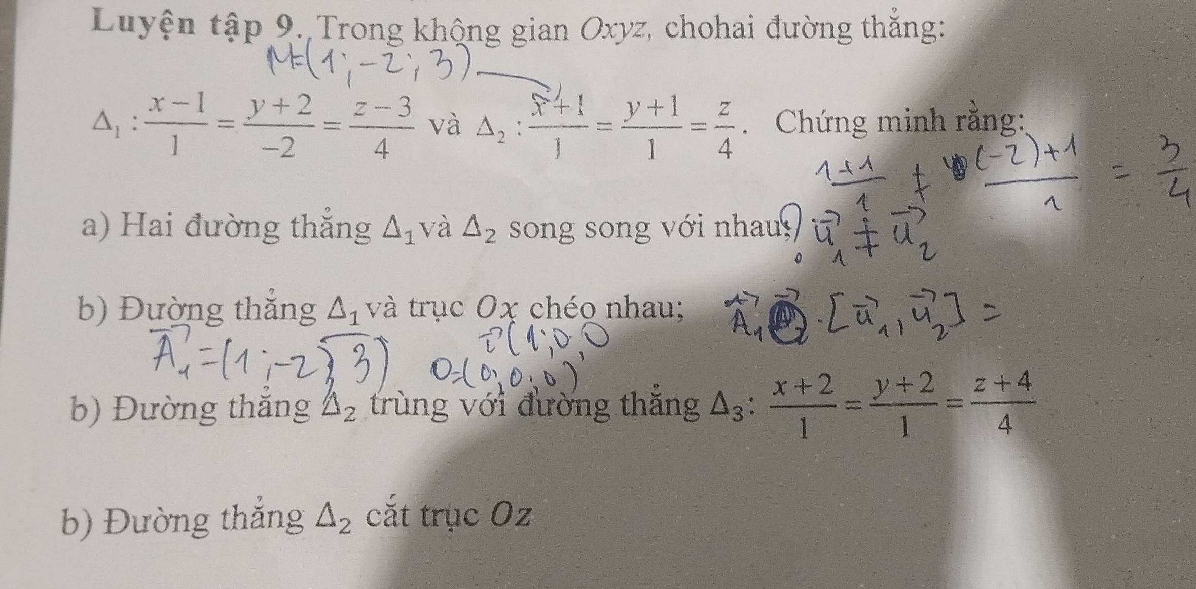 Luyện tập 9. Trong khộng gian Oxyz, chohai đường thắng:
△ _1: (x-1)/1 = (y+2)/-2 = (z-3)/4  và △ _2:frac x+11= (y+1)/1 = z/4 . Chứng minh rằng: 
a) Hai đường thắng △ _1 và △ _2 song song với nhau, 
b) Đường thắng △ _1 và trục Ox chéo nhau; 
b) Đường thăng △ _2 trùng với đường thăng △ _3: (x+2)/1 = (y+2)/1 = (z+4)/4 
b) Đường thắng △ _2 cắt trục Oz