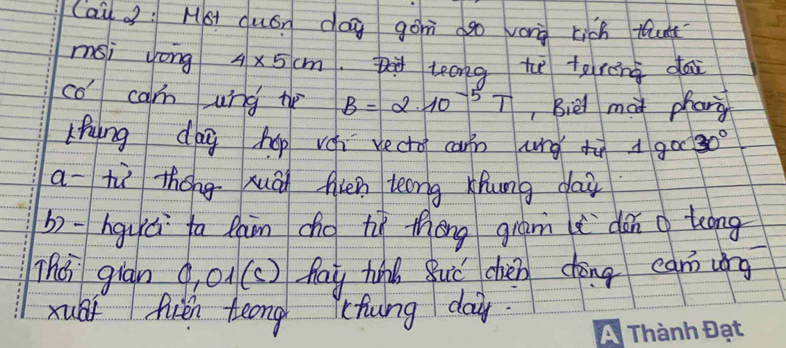 Cai : Mot duán dog gon ago vorg rich tuk 
msi yong 4* 5cm teong tu tereng dai 
co carn ung te B=2.10^(-5)T , Biel mai phang 
Lhuing dag hop vei vecto can ung tā goo 30°
a- tù thóng xuāi fin teong xhung dair 
b) -hguú ta lain cho hì thōng gram dàn g tong 
The giān g o((c ) hay hn Buǒ chién chōng ean ung 
xubf fién teong lchung da