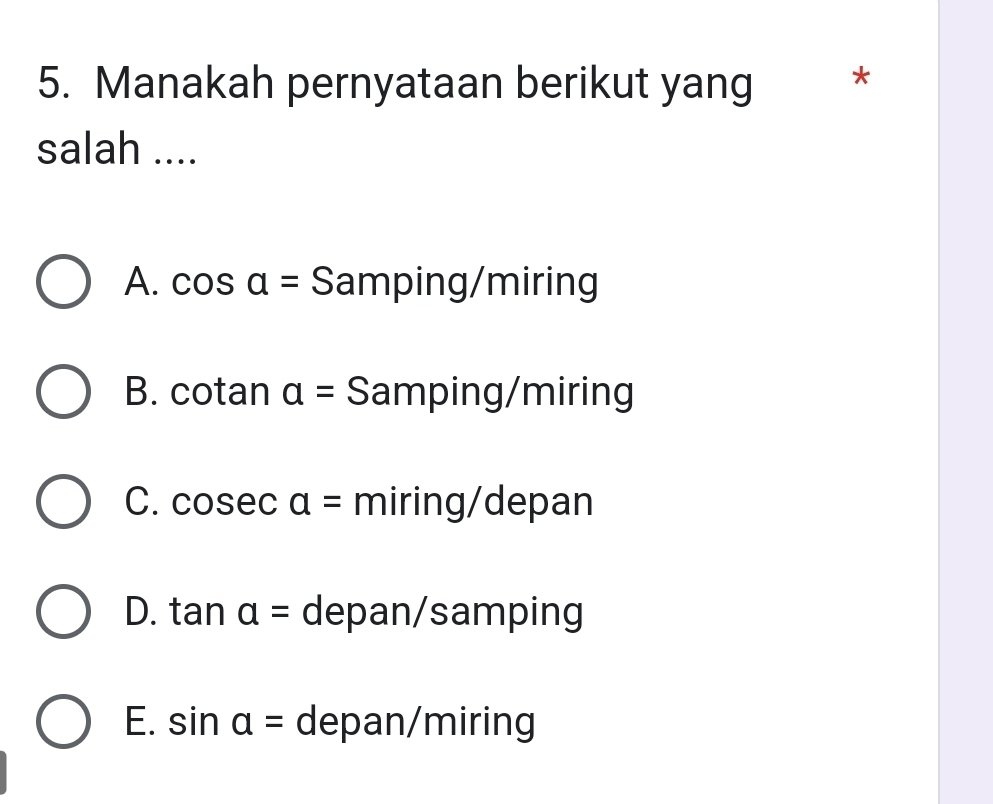 Manakah pernyataan berikut yang *
salah ....
A. cos a= Samping/miring
B. cot ana= Samping/miring
C. cos eca= miring/depan
D. tan a= depan/samping
E. sin alpha = depan/miring