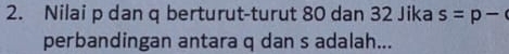 Nilai p dan q berturut-turut 80 dan 32 Jika s=p-
perbandingan antara q dan s adalah...