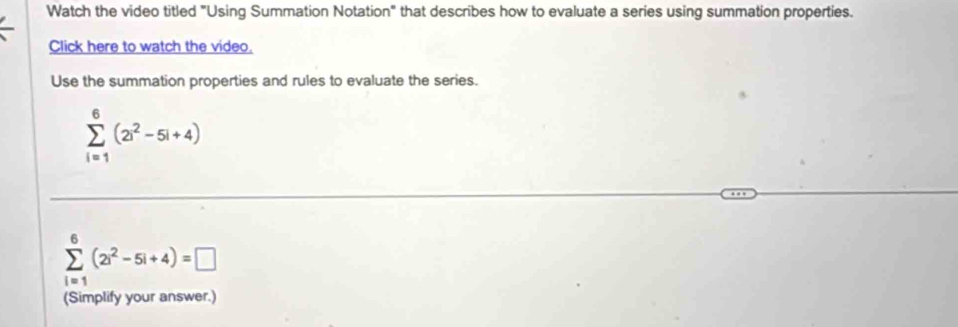 Watch the video titled "Using Summation Notation" that describes how to evaluate a series using summation properties. 
Click here to watch the video. 
Use the summation properties and rules to evaluate the series.
sumlimits _(i=1)^6(2i^2-5i+4)
sumlimits _(i=1)^6(2i^2-5i+4)=□
(Simplify your answer.)