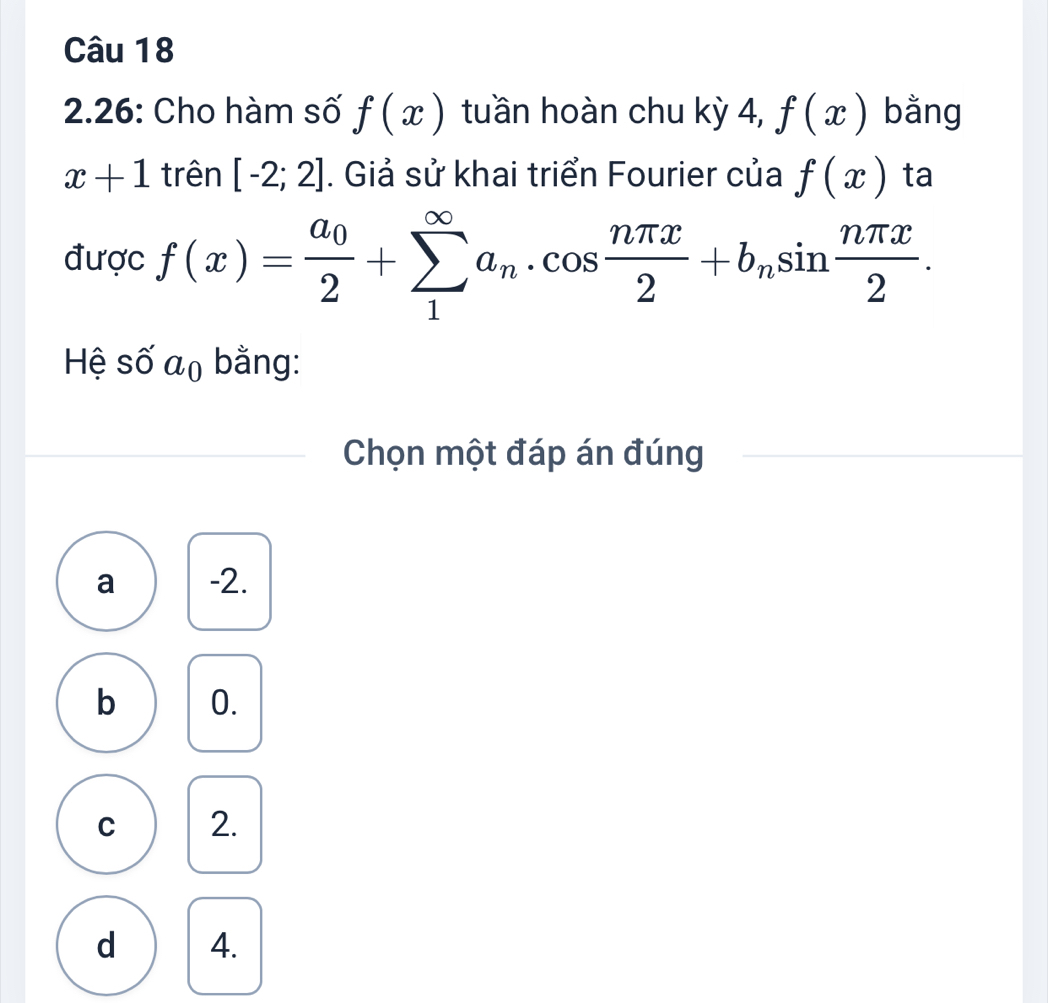 2.26: Cho hàm số f(x) tuần hoàn chu kỳ 4, f(x) bằng
x+1 trên [-2;2]. Giả sử khai triển Fourier của f(x) ta
được f(x)=frac a_02+sumlimits _1^((∈fty)a_n)· cos  nπ x/2 +b_nsin  nπ x/2 . 
Hệ số a_0 bằng:
Chọn một đáp án đúng
a -2.
b 0.
C 2.
d 4.