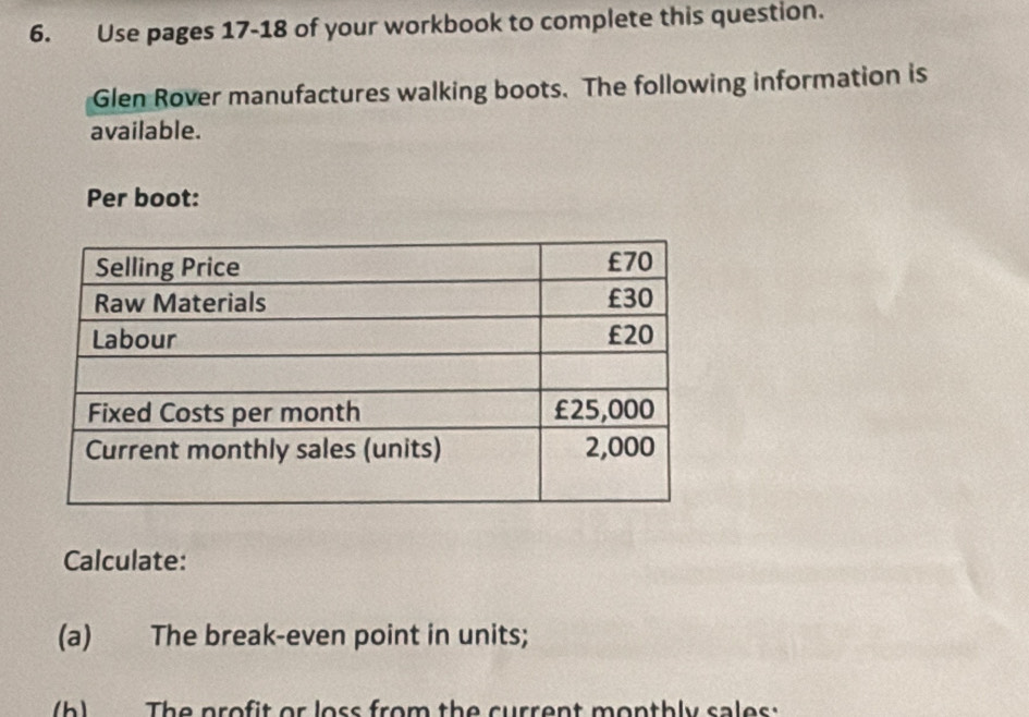 Use pages 17-18 of your workbook to complete this question. 
Glen Rover manufactures walking boots. The following information is 
available. 
Per boot: 
Calculate: 
(a) The break-even point in units; 
b) The profit or loss from the current monthly sales: