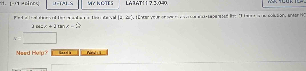 DETAILS MY NOTES LARAT11 7.3.040. 
Find all solutions of the equation in the interval [0,2π ). (Enter your answers as a comma-separated list. If there is no solution, enter NC
3sec x+3tan x=3
x=
Need Help? Read It Watch It