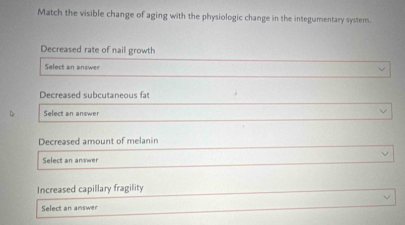 Match the visible change of aging with the physiologic change in the integumentary system. 
Decreased rate of nail growth 
Select an answer 
Decreased subcutaneous fat 
Select an answer 
Decreased amount of melanin 
Select an answer 
Increased capillary fragility 
Select an answer