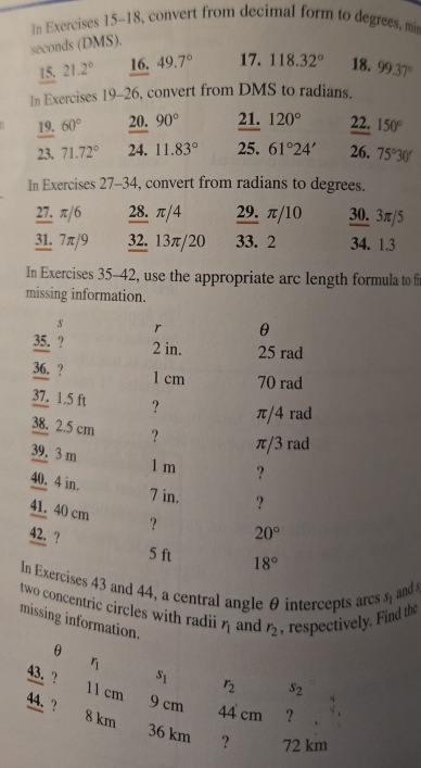 In Exercises 15-18, convert from decimal form to degrees, min
seconds (DMS). 
15. 21.2° 16. 49.7° 17. 118.32° 18. 99.37°
In Exercises 19-26 , convert from DMS to radians. 
19. 60° 20. 90° 21. 120° 22. 150°
23. 71.72° 24. 11.83° 25. 61°24' 26. 75°30'
In Exercises 27-34, convert from radians to degrees. 
27. π/6 28. π/4 29. π/10 30. 3π/5
31. 7π/9 32. 13π/20 33. 2 34. 1.3
In Exercises 35-42, use the appropriate arc length formula to fi 
missing information. 
s r θ
35. ? 2 in. 25 rad
36. ? 1 cm 70 rad 
37. 1.5 ft ?
π/4 rad
38. 2.5 cm ?
39. 3 m
π/3 rad
1 m ?
40. 4 in.
7 in. ?
41. 40 cm ？ 
42. ? 20°
5 ft 18°
In Exercises 43 and 44, a central angle θ intercepts arc 3 and s
two concentric circles with radii r_1 and r_2 , respectively. Find the 
missing information.
θ
r_1
s_1
r_2 s_2
beginarrayr _ 43. _ 44.endarray ? 8 km
11 cm 9 cm 44 cm ?
36 km ? 72 km