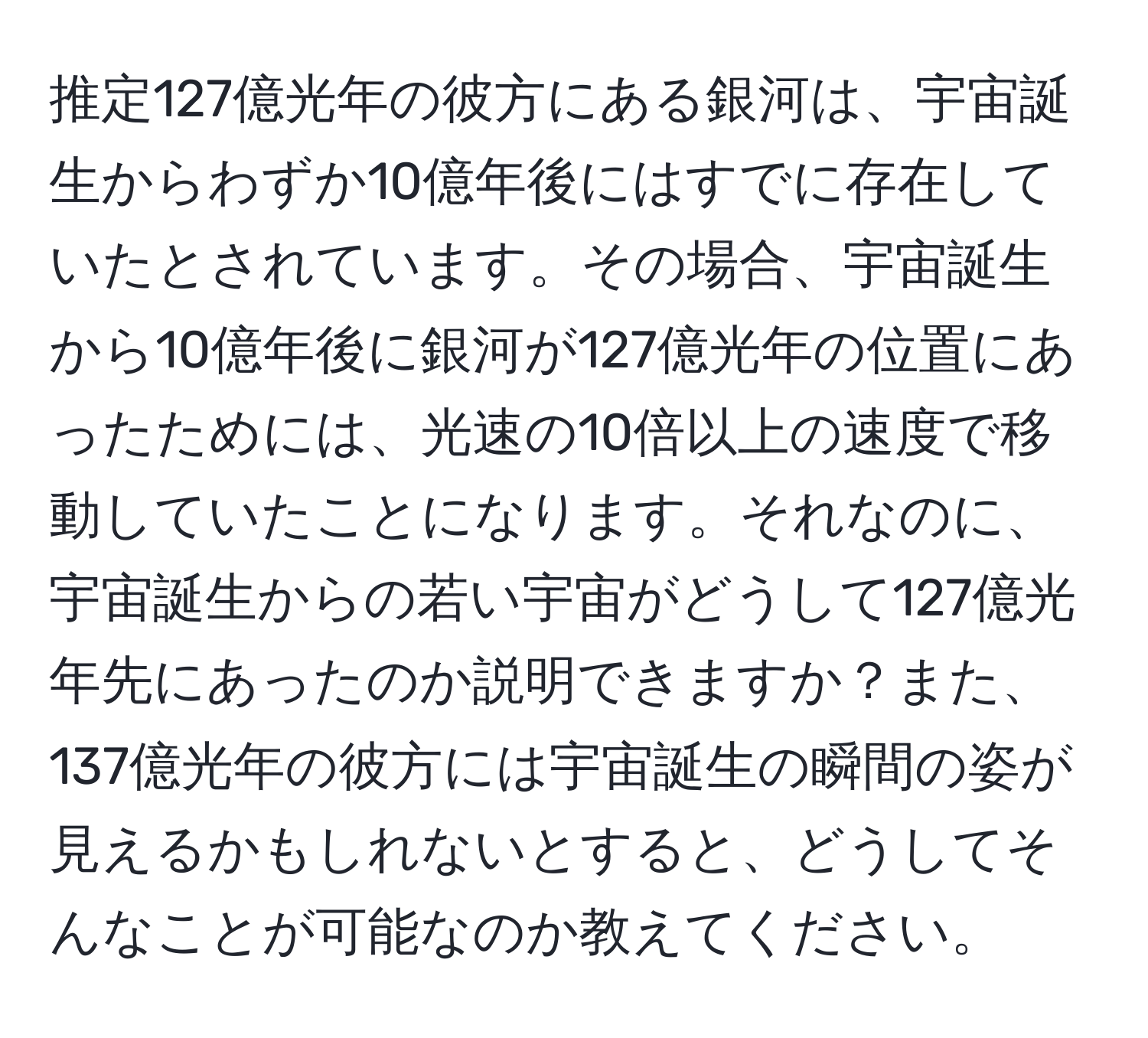 推定127億光年の彼方にある銀河は、宇宙誕生からわずか10億年後にはすでに存在していたとされています。その場合、宇宙誕生から10億年後に銀河が127億光年の位置にあったためには、光速の10倍以上の速度で移動していたことになります。それなのに、宇宙誕生からの若い宇宙がどうして127億光年先にあったのか説明できますか？また、137億光年の彼方には宇宙誕生の瞬間の姿が見えるかもしれないとすると、どうしてそんなことが可能なのか教えてください。