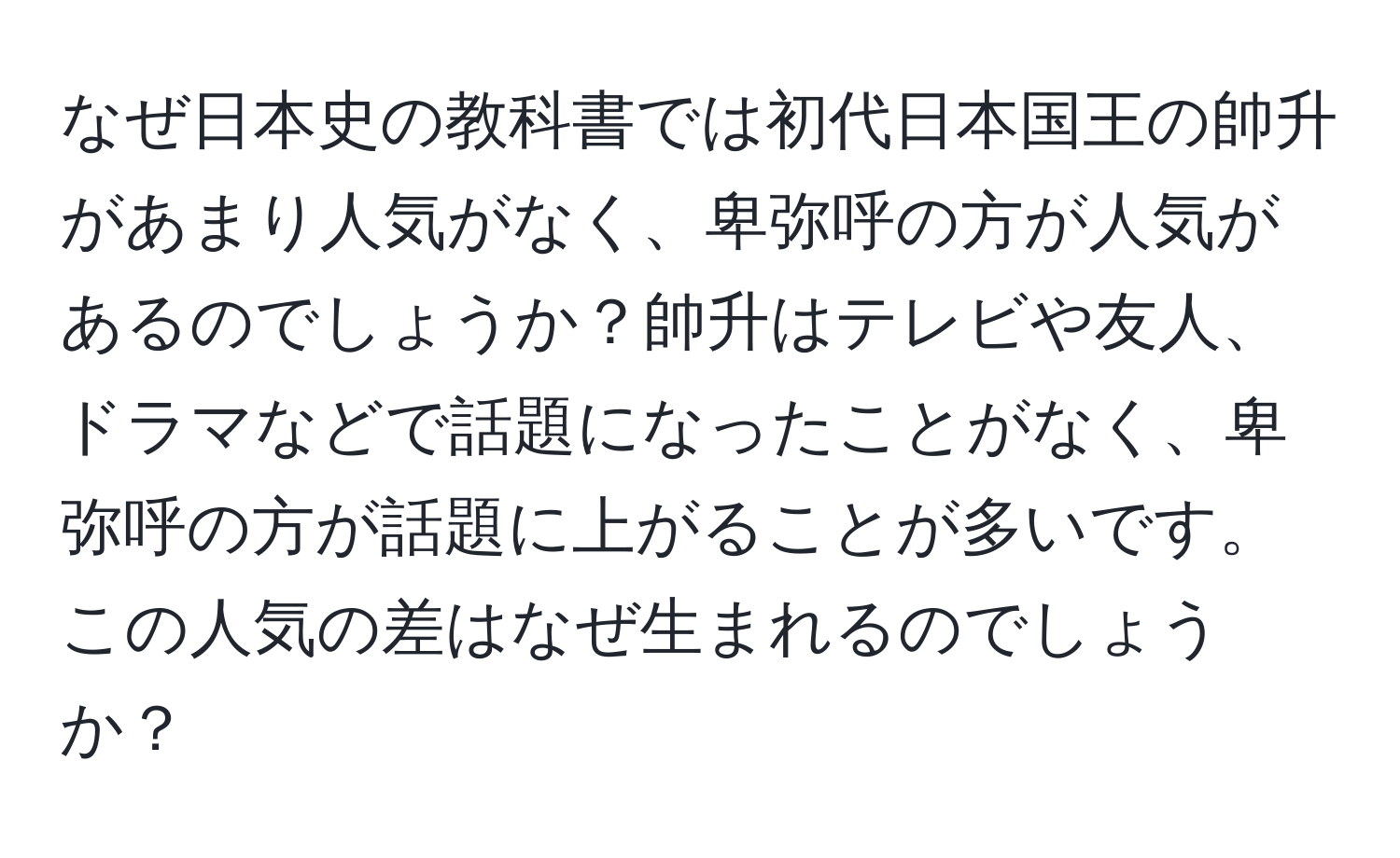 なぜ日本史の教科書では初代日本国王の帥升があまり人気がなく、卑弥呼の方が人気があるのでしょうか？帥升はテレビや友人、ドラマなどで話題になったことがなく、卑弥呼の方が話題に上がることが多いです。この人気の差はなぜ生まれるのでしょうか？