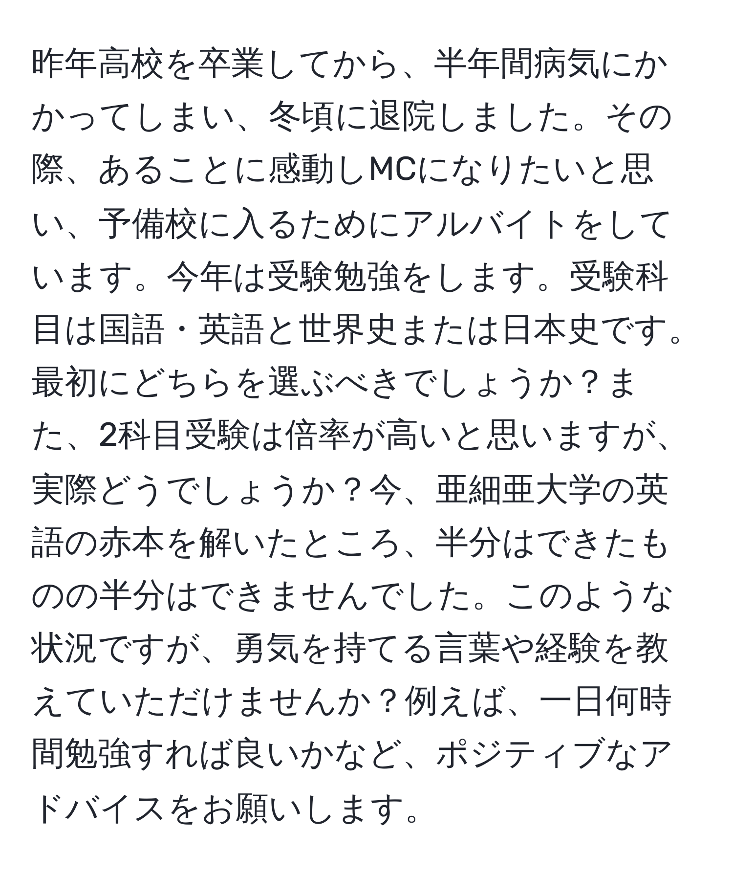 昨年高校を卒業してから、半年間病気にかかってしまい、冬頃に退院しました。その際、あることに感動しMCになりたいと思い、予備校に入るためにアルバイトをしています。今年は受験勉強をします。受験科目は国語・英語と世界史または日本史です。最初にどちらを選ぶべきでしょうか？また、2科目受験は倍率が高いと思いますが、実際どうでしょうか？今、亜細亜大学の英語の赤本を解いたところ、半分はできたものの半分はできませんでした。このような状況ですが、勇気を持てる言葉や経験を教えていただけませんか？例えば、一日何時間勉強すれば良いかなど、ポジティブなアドバイスをお願いします。