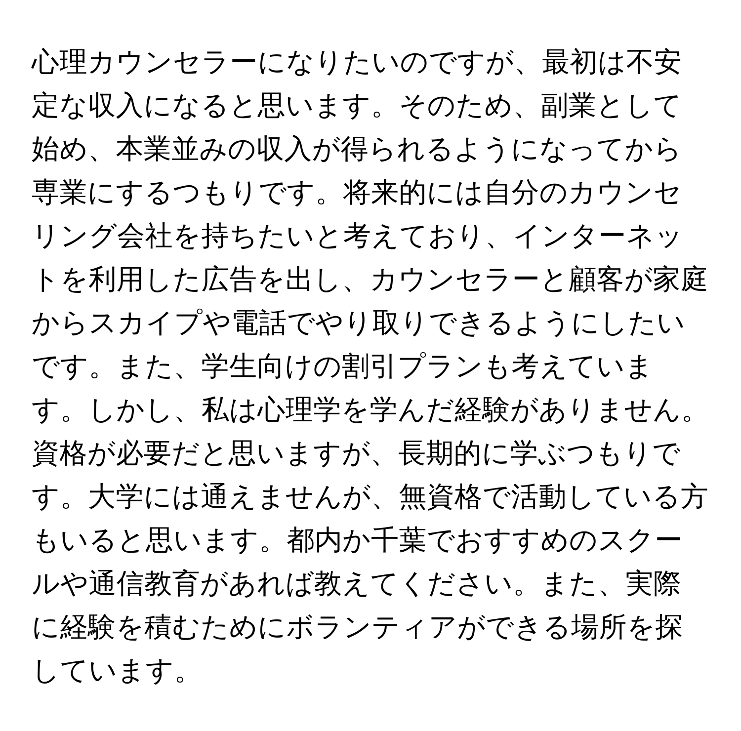 心理カウンセラーになりたいのですが、最初は不安定な収入になると思います。そのため、副業として始め、本業並みの収入が得られるようになってから専業にするつもりです。将来的には自分のカウンセリング会社を持ちたいと考えており、インターネットを利用した広告を出し、カウンセラーと顧客が家庭からスカイプや電話でやり取りできるようにしたいです。また、学生向けの割引プランも考えています。しかし、私は心理学を学んだ経験がありません。資格が必要だと思いますが、長期的に学ぶつもりです。大学には通えませんが、無資格で活動している方もいると思います。都内か千葉でおすすめのスクールや通信教育があれば教えてください。また、実際に経験を積むためにボランティアができる場所を探しています。