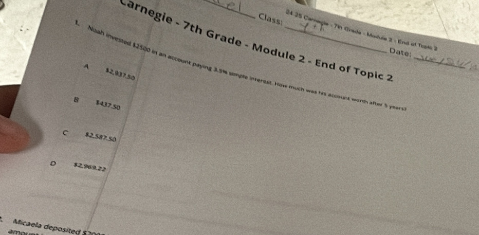 Class:
24.25 Camagie - 7th Grada - Modia 2 - End of Topie 7 Date:
Carnegie - 7th Grade - Module 2 - End of Topic _
Noah invested $2500 in an account paying 3.5% simple intersst._
A $2,937,50
hw much was his account worth after 5 years?
8 $437.50
C $2.587.50
D $2.969.22
Micaela deposited $ 20
amo