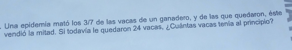 Una epidemia mató los 3/7 de las vacas de un ganadero, y de las que quedaron, éste 
vendió la mitad. Si todavía le quedaron 24 vacas, ¿Cuántas vacas tenía al principio?