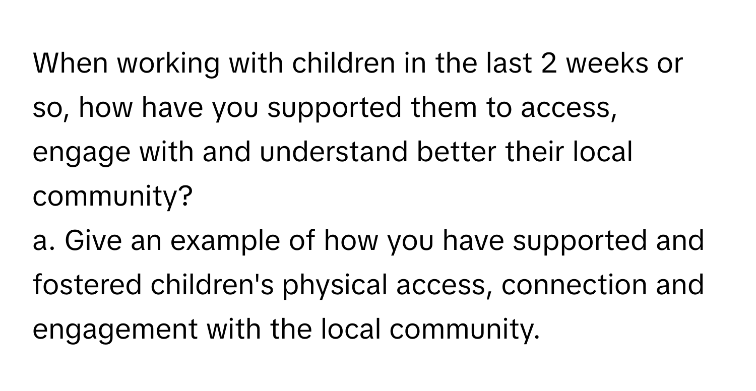 When working with children in the last 2 weeks or so, how have you supported them to access, engage with and understand better their local community?

a. Give an example of how you have supported and fostered children's physical access, connection and engagement with the local community.